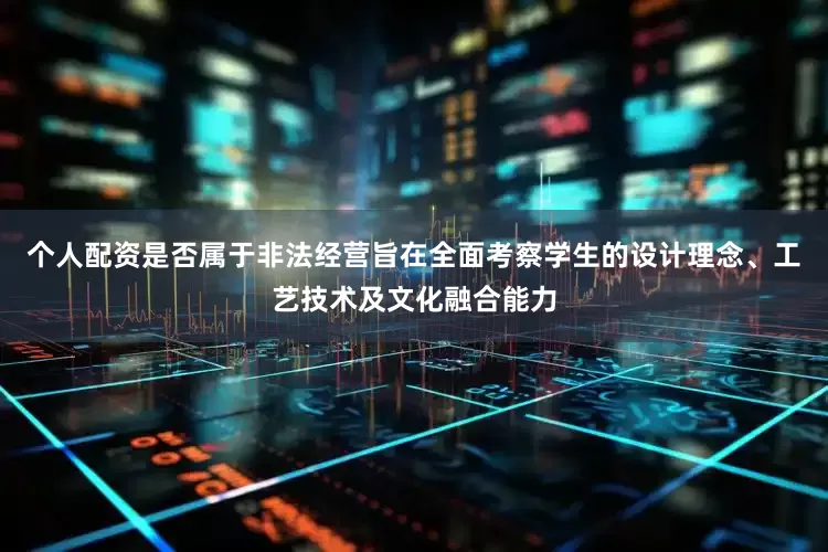 个人配资是否属于非法经营旨在全面考察学生的设计理念、工艺技术及文化融合能力