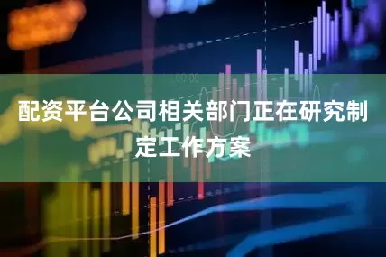 配资平台公司相关部门正在研究制定工作方案